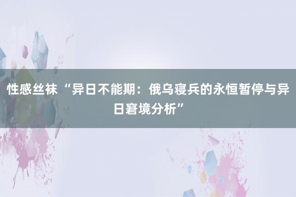 性感丝袜 “异日不能期：俄乌寝兵的永恒暂停与异日窘境分析”