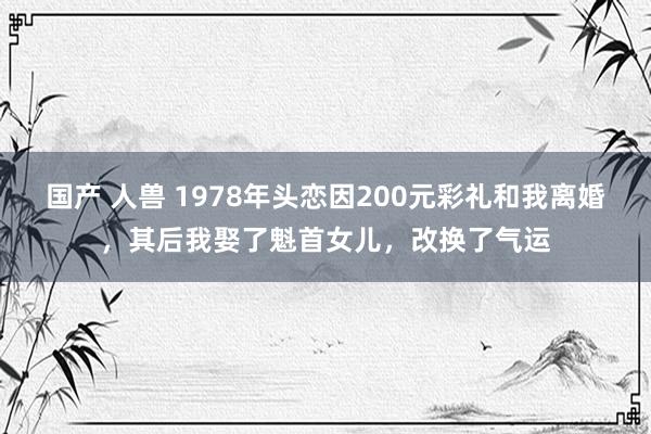 国产 人兽 1978年头恋因200元彩礼和我离婚，其后我娶了魁首女儿，改换了气运