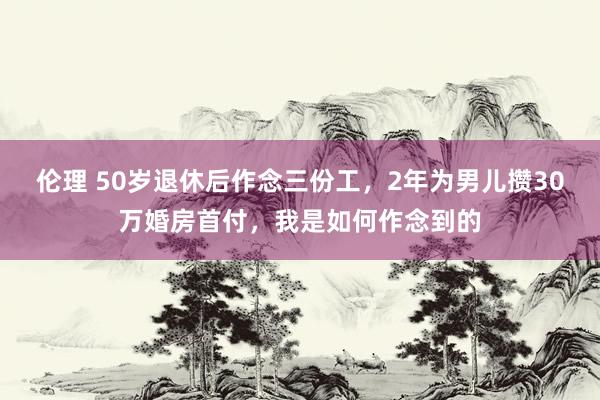 伦理 50岁退休后作念三份工，2年为男儿攒30万婚房首付，我是如何作念到的