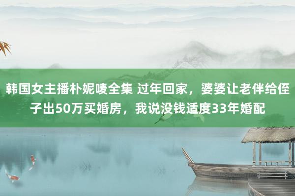 韩国女主播朴妮唛全集 过年回家，婆婆让老伴给侄子出50万买婚房，我说没钱适度33年婚配