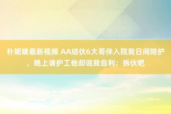 朴妮唛最新视频 AA结伙6大哥伴入院我日间陪护，晚上请护工他却说我自利：拆伙吧