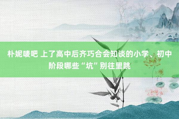 朴妮唛吧 上了高中后齐巧合会知谈的小学、初中阶段哪些“坑”别往里跳