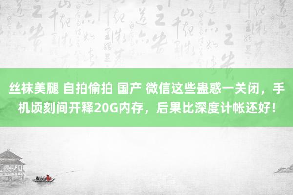 丝袜美腿 自拍偷拍 国产 微信这些蛊惑一关闭，手机顷刻间开释20G内存，后果比深度计帐还好！