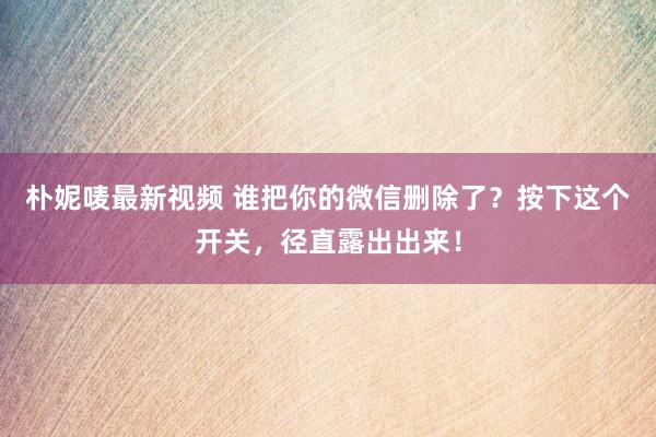 朴妮唛最新视频 谁把你的微信删除了？按下这个开关，径直露出出来！