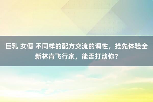 巨乳 女優 不同样的配方交流的调性，抢先体验全新林肯飞行家，能否打动你？