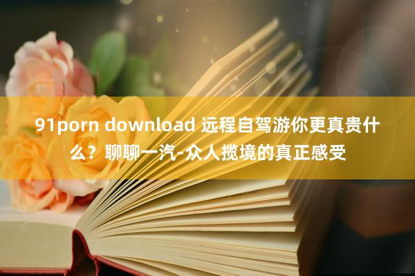 91porn download 远程自驾游你更真贵什么？聊聊一汽-众人揽境的真正感受