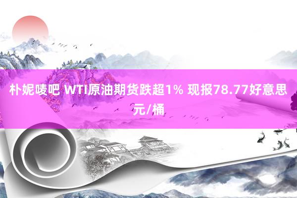 朴妮唛吧 WTI原油期货跌超1% 现报78.77好意思元/桶