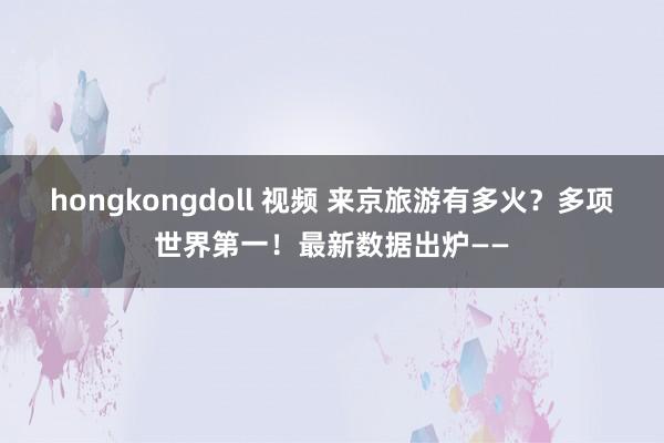 hongkongdoll 视频 来京旅游有多火？多项世界第一！最新数据出炉——