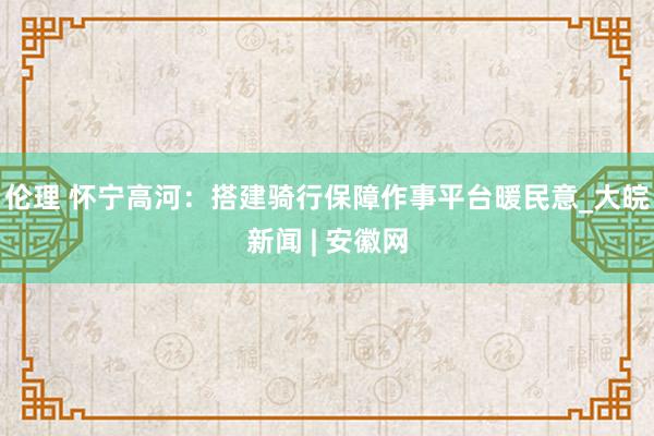 伦理 怀宁高河：搭建骑行保障作事平台暖民意_大皖新闻 | 安徽网