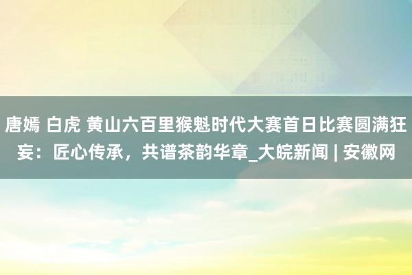 唐嫣 白虎 黄山六百里猴魁时代大赛首日比赛圆满狂妄：匠心传承，共谱茶韵华章_大皖新闻 | 安徽网