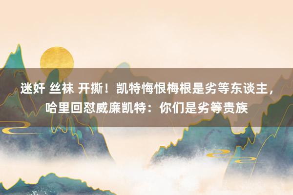 迷奸 丝袜 开撕！凯特悔恨梅根是劣等东谈主，哈里回怼威廉凯特：你们是劣等贵族