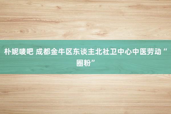 朴妮唛吧 成都金牛区东谈主北社卫中心中医劳动“圈粉”