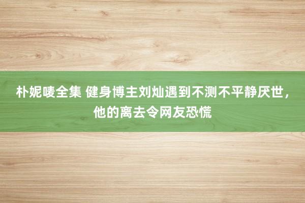 朴妮唛全集 健身博主刘灿遇到不测不平静厌世，他的离去令网友恐慌