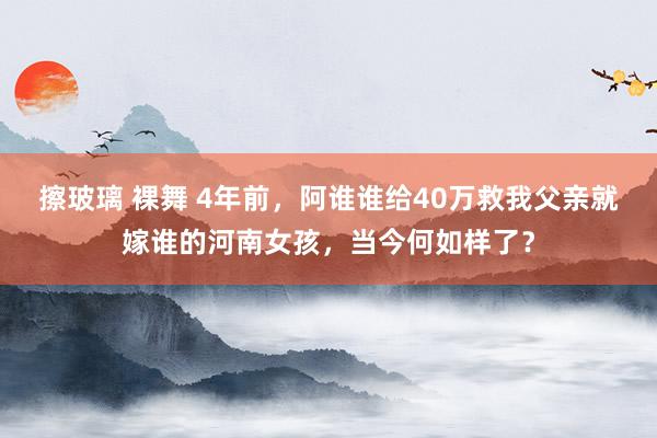 擦玻璃 裸舞 4年前，阿谁谁给40万救我父亲就嫁谁的河南女孩，当今何如样了？