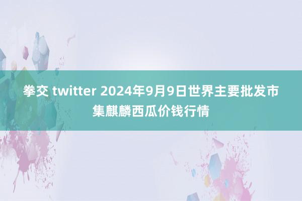 拳交 twitter 2024年9月9日世界主要批发市集麒麟西瓜价钱行情