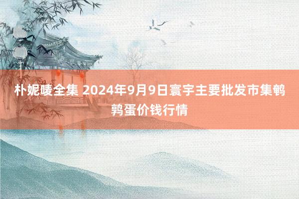 朴妮唛全集 2024年9月9日寰宇主要批发市集鹌鹑蛋价钱行情