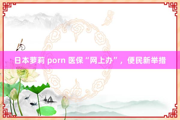 日本萝莉 porn 医保“网上办”，便民新举措