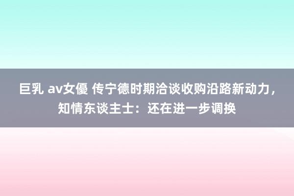 巨乳 av女優 传宁德时期洽谈收购沿路新动力，知情东谈主士：还在进一步调换