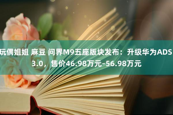 玩偶姐姐 麻豆 问界M9五座版块发布：升级华为ADS 3.0，售价46.98万元–56.98万元