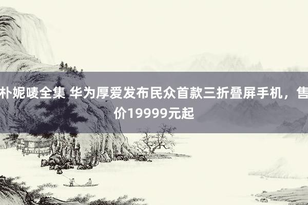 朴妮唛全集 华为厚爱发布民众首款三折叠屏手机，售价19999元起