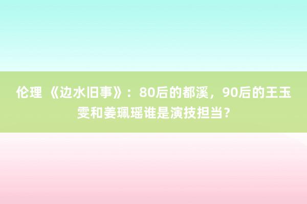 伦理 《边水旧事》：80后的都溪，90后的王玉雯和姜珮瑶谁是演技担当？