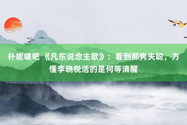 朴妮唛吧 《凡东说念主歌》：看到那隽失聪，方懂李晓悦活的是何等清醒