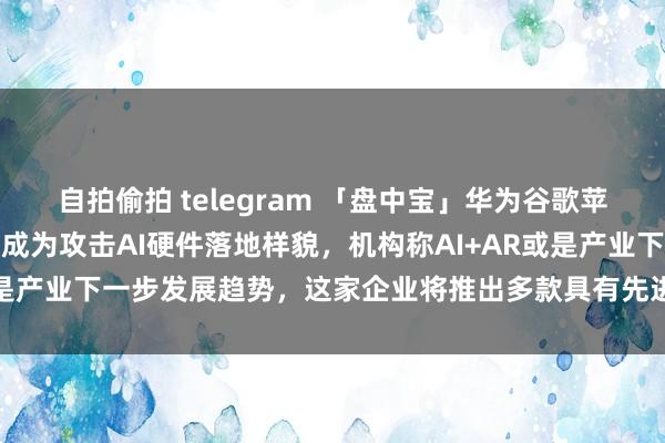 自拍偷拍 telegram 「盘中宝」华为谷歌苹果加快布局，该类居品正成为攻击AI硬件落地样貌，机构称AI+AR或是产业下一步发展趋势，这家企业将推出多款具有先进功能居品有野心