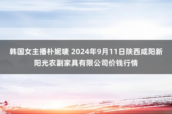 韩国女主播朴妮唛 2024年9月11日陕西咸阳新阳光农副家具有限公司价钱行情