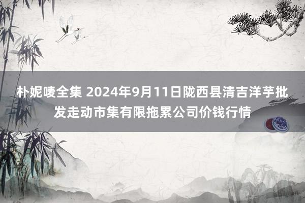 朴妮唛全集 2024年9月11日陇西县清吉洋芋批发走动市集有限拖累公司价钱行情