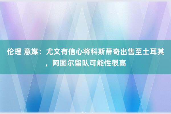 伦理 意媒：尤文有信心将科斯蒂奇出售至土耳其，阿图尔留队可能性很高