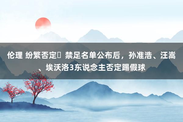 伦理 纷繁否定❌禁足名单公布后，孙准浩、汪嵩、埃沃洛3东说念主否定踢假球