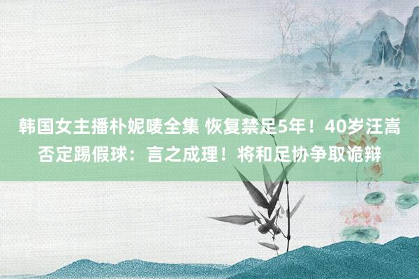 韩国女主播朴妮唛全集 恢复禁足5年！40岁汪嵩否定踢假球：言之成理！将和足协争取诡辩