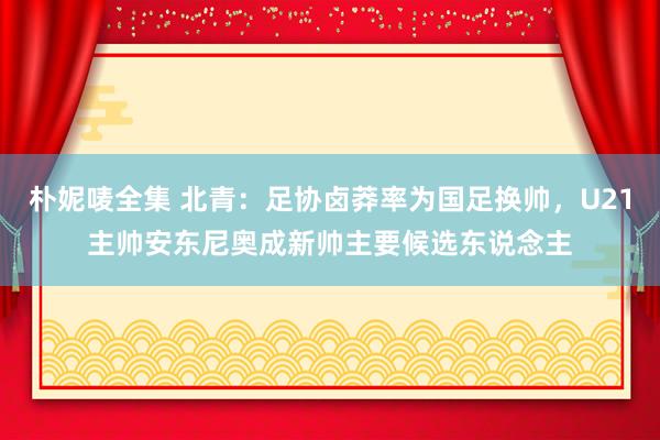 朴妮唛全集 北青：足协卤莽率为国足换帅，U21主帅安东尼奥成新帅主要候选东说念主