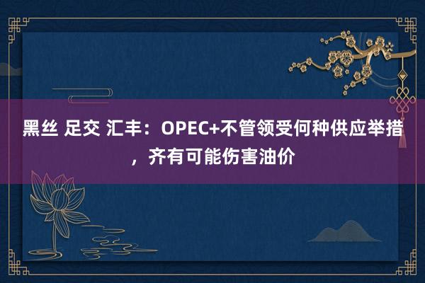 黑丝 足交 汇丰：OPEC+不管领受何种供应举措，齐有可能伤害油价