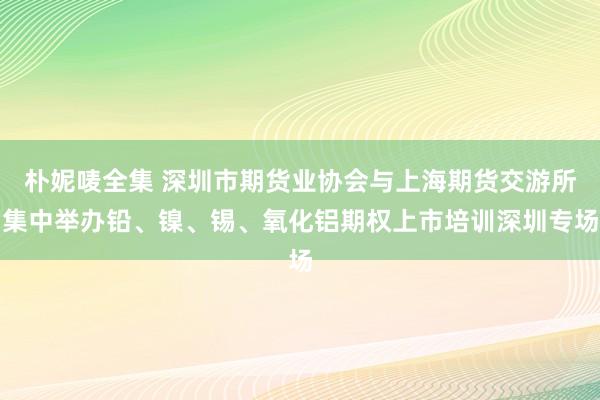 朴妮唛全集 深圳市期货业协会与上海期货交游所集中举办铅、镍、锡、氧化铝期权上市培训深圳专场