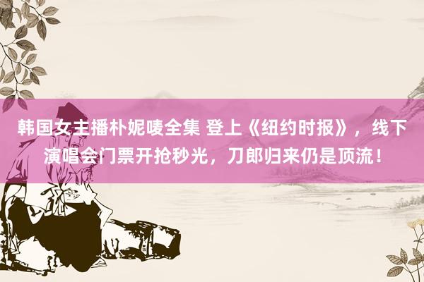 韩国女主播朴妮唛全集 登上《纽约时报》，线下演唱会门票开抢秒光，刀郎归来仍是顶流！