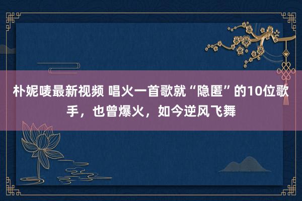 朴妮唛最新视频 唱火一首歌就“隐匿”的10位歌手，也曾爆火，如今逆风飞舞