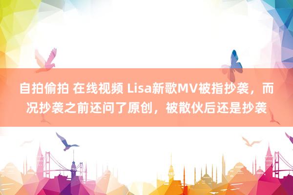 自拍偷拍 在线视频 Lisa新歌MV被指抄袭，而况抄袭之前还问了原创，被散伙后还是抄袭