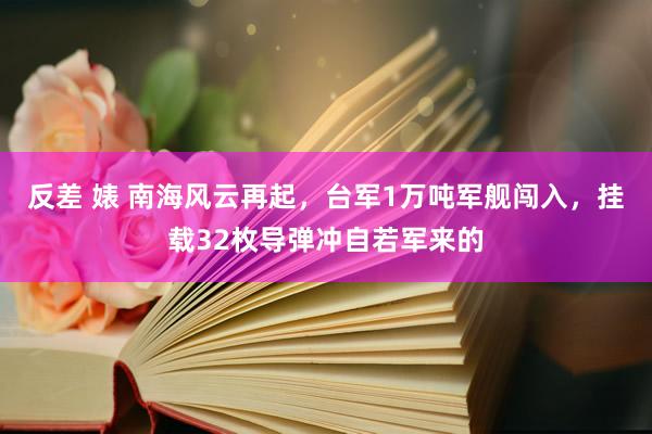 反差 婊 南海风云再起，台军1万吨军舰闯入，挂载32枚导弹冲自若军来的