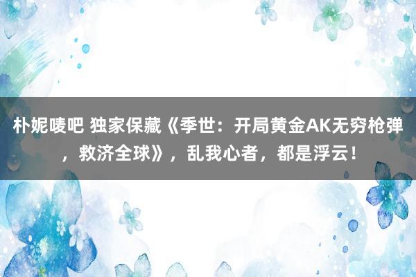 朴妮唛吧 独家保藏《季世：开局黄金AK无穷枪弹，救济全球》，乱我心者，都是浮云！