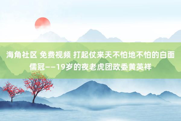 海角社区 免费视频 打起仗来天不怕地不怕的白面儒冠——19岁的夜老虎团政委黄英祥