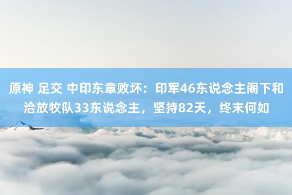 原神 足交 中印东章败坏：印军46东说念主阁下和洽放牧队33东说念主，坚持82天，终末何如