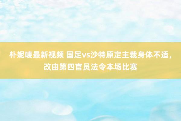 朴妮唛最新视频 国足vs沙特原定主裁身体不适，改由第四官员法令本场比赛