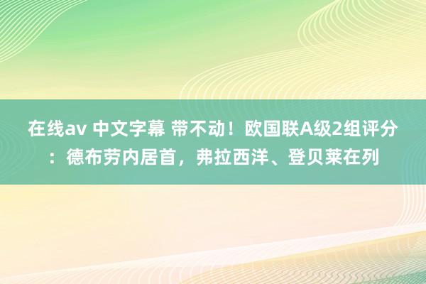 在线av 中文字幕 带不动！欧国联A级2组评分：德布劳内居首，弗拉西洋、登贝莱在列