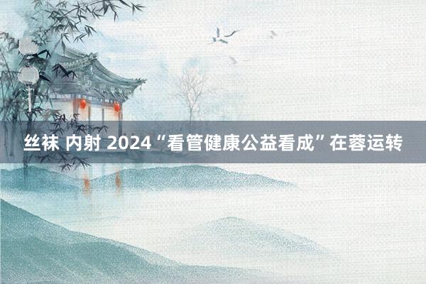 丝袜 内射 2024“看管健康公益看成”在蓉运转