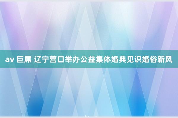 av 巨屌 辽宁营口举办公益集体婚典见识婚俗新风