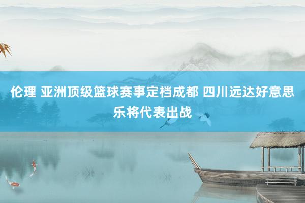 伦理 亚洲顶级篮球赛事定档成都 四川远达好意思乐将代表出战