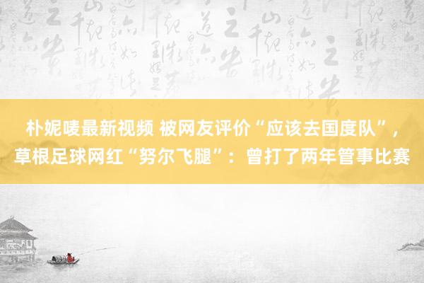 朴妮唛最新视频 被网友评价“应该去国度队”，草根足球网红“努尔飞腿”：曾打了两年管事比赛