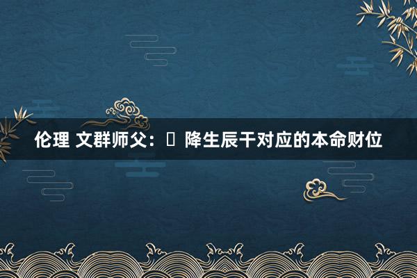 伦理 文群师父：​降生辰干对应的本命财位