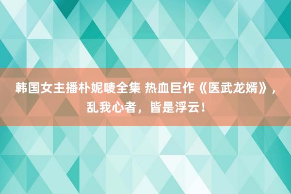 韩国女主播朴妮唛全集 热血巨作《医武龙婿》，乱我心者，皆是浮云！